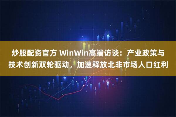 炒股配资官方 WinWin高端访谈：产业政策与技术创新双轮驱动，加速释放北非市场人口红利