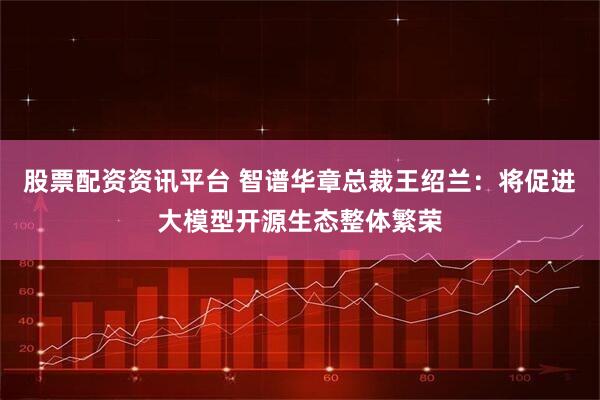 股票配资资讯平台 智谱华章总裁王绍兰：将促进大模型开源生态整体繁荣
