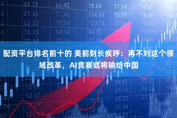 配资平台排名前十的 美前财长疾呼：再不对这个领域改革，AI竞赛或将输给中国