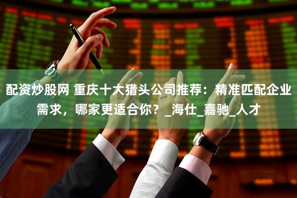 配资炒股网 重庆十大猎头公司推荐：精准匹配企业需求，哪家更适合你？_海仕_嘉驰_人才