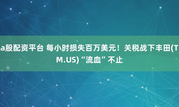 a股配资平台 每小时损失百万美元！关税战下丰田(TM.US)“流血”不止