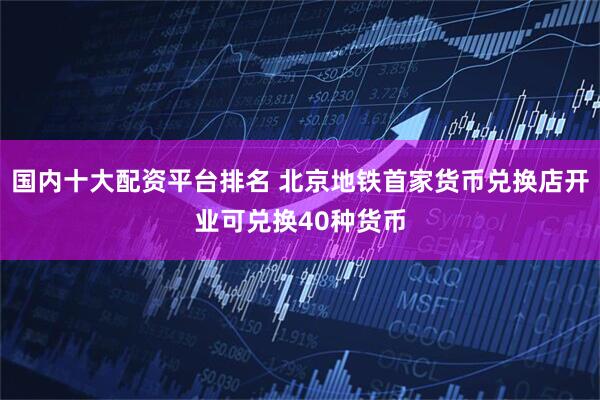 国内十大配资平台排名 北京地铁首家货币兑换店开业可兑换40种货币