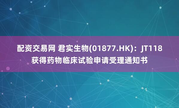 配资交易网 君实生物(01877.HK)：JT118获得药物临床试验申请受理通知书