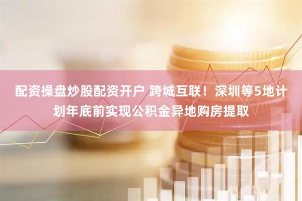 配资操盘炒股配资开户 跨城互联！深圳等5地计划年底前实现公积金异地购房提取