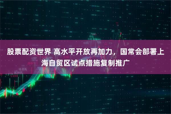 股票配资世界 高水平开放再加力，国常会部署上海自贸区试点措施复制推广