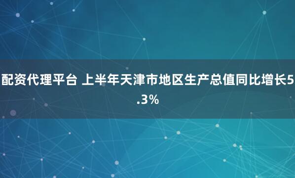 配资代理平台 上半年天津市地区生产总值同比增长5.3%