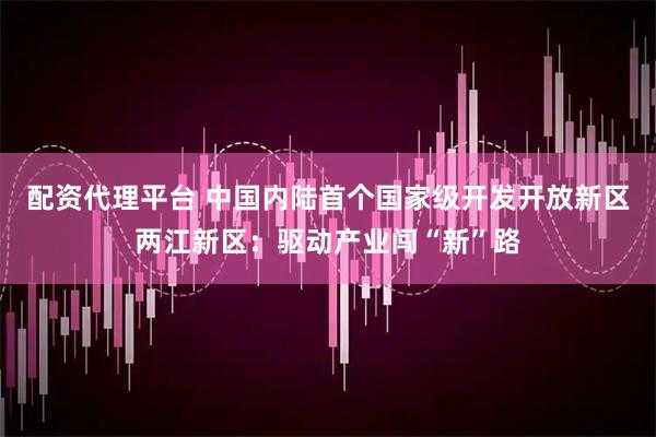 配资代理平台 中国内陆首个国家级开发开放新区两江新区：驱动产业闯“新”路