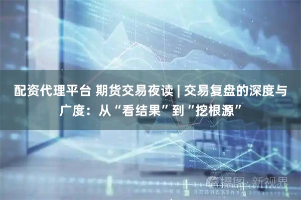配资代理平台 期货交易夜读 | 交易复盘的深度与广度：从“看结果”到“挖根源”