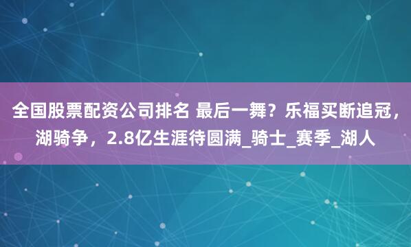 全国股票配资公司排名 最后一舞？乐福买断追冠，湖骑争，2.8亿生涯待圆满_骑士_赛季_湖人