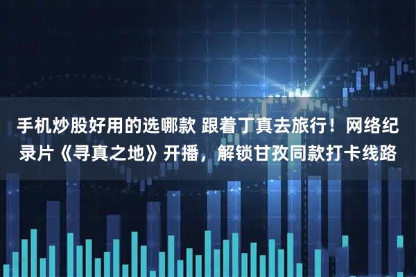手机炒股好用的选哪款 跟着丁真去旅行！网络纪录片《寻真之地》开播，解锁甘孜同款打卡线路