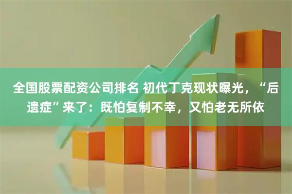 全国股票配资公司排名 初代丁克现状曝光，“后遗症”来了：既怕复制不幸，又怕老无所依