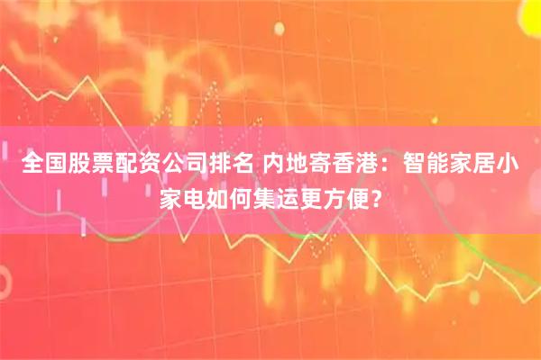 全国股票配资公司排名 内地寄香港：智能家居小家电如何集运更方便？