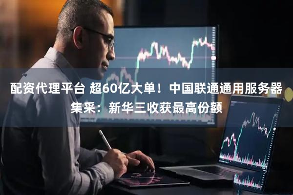 配资代理平台 超60亿大单！中国联通通用服务器集采：新华三收获最高份额